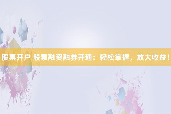 股票开户 股票融资融券开通：轻松掌握，放大收益！