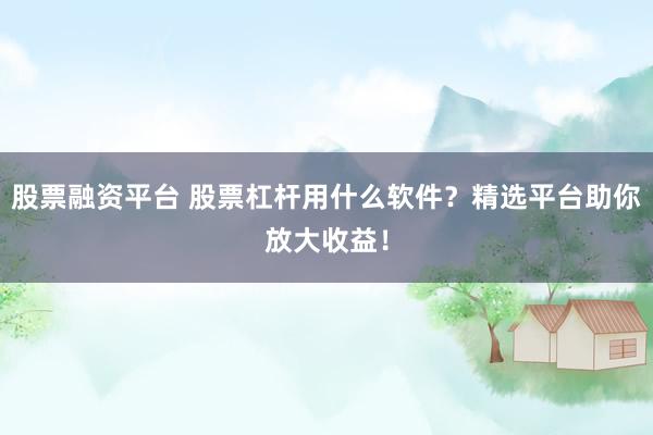 股票融资平台 股票杠杆用什么软件？精选平台助你放大收益！
