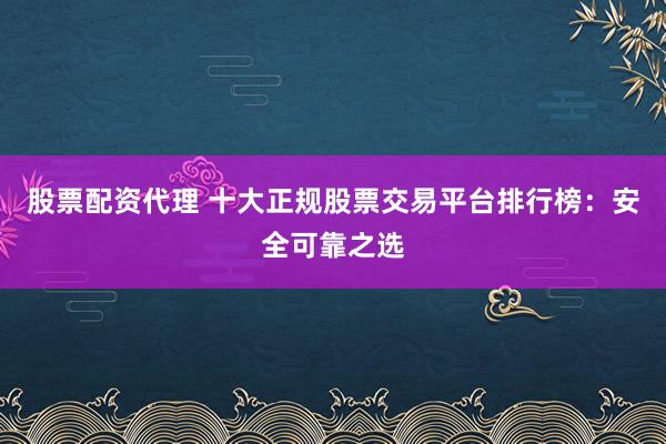 股票配资代理 十大正规股票交易平台排行榜：安全可靠之选
