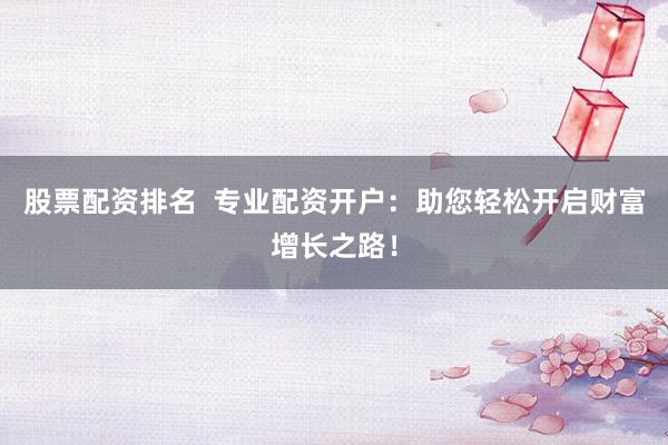 股票配资排名  专业配资开户：助您轻松开启财富增长之路！