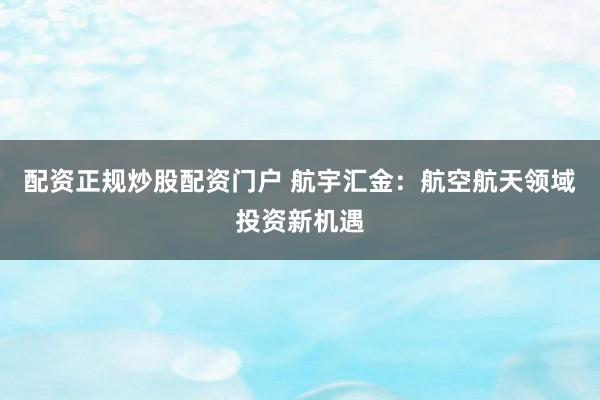 配资正规炒股配资门户 航宇汇金：航空航天领域投资新机遇