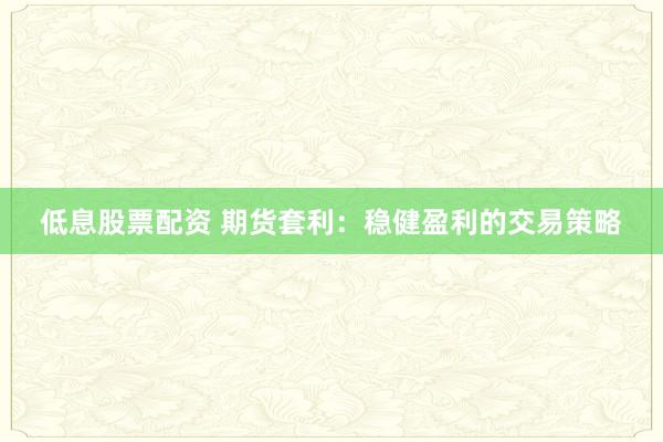 低息股票配资 期货套利：稳健盈利的交易策略