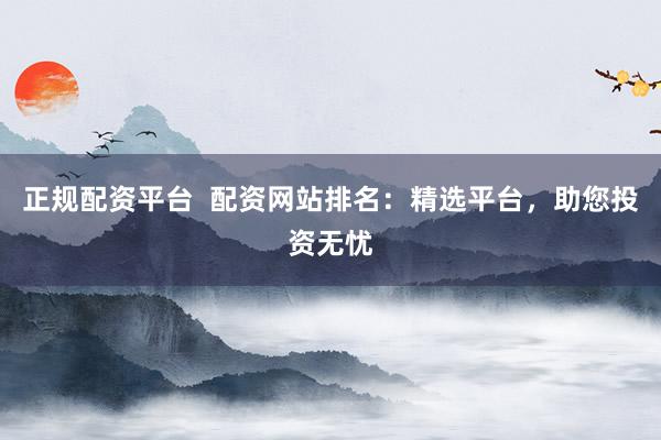 正规配资平台  配资网站排名：精选平台，助您投资无忧
