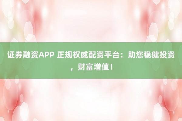 证券融资APP 正规权威配资平台：助您稳健投资，财富增值！