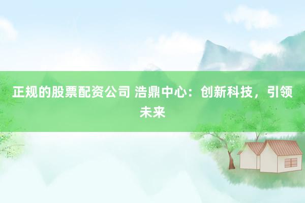 正规的股票配资公司 浩鼎中心：创新科技，引领未来
