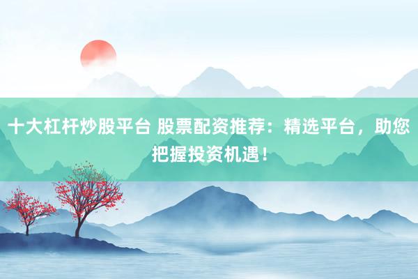 十大杠杆炒股平台 股票配资推荐：精选平台，助您把握投资机遇！