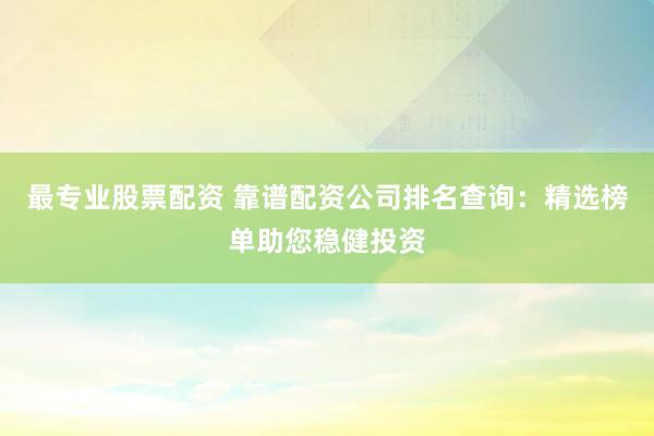 最专业股票配资 靠谱配资公司排名查询：精选榜单助您稳健投资