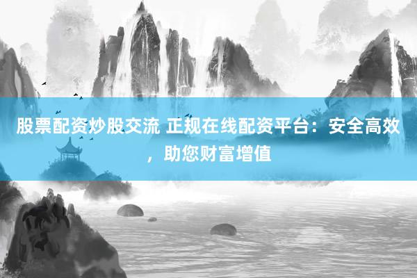 股票配资炒股交流 正规在线配资平台：安全高效，助您财富增值