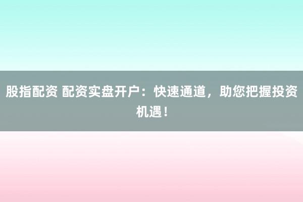 股指配资 配资实盘开户：快速通道，助您把握投资机遇！