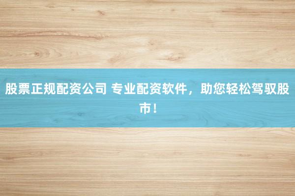 股票正规配资公司 专业配资软件，助您轻松驾驭股市！
