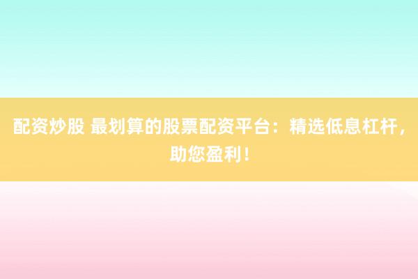 配资炒股 最划算的股票配资平台：精选低息杠杆，助您盈利！
