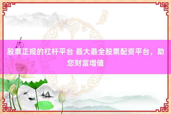 股票正规的杠杆平台 最大最全股票配资平台，助您财富增值
