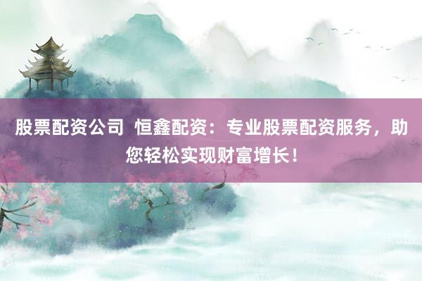 股票配资公司  恒鑫配资：专业股票配资服务，助您轻松实现财富增长！