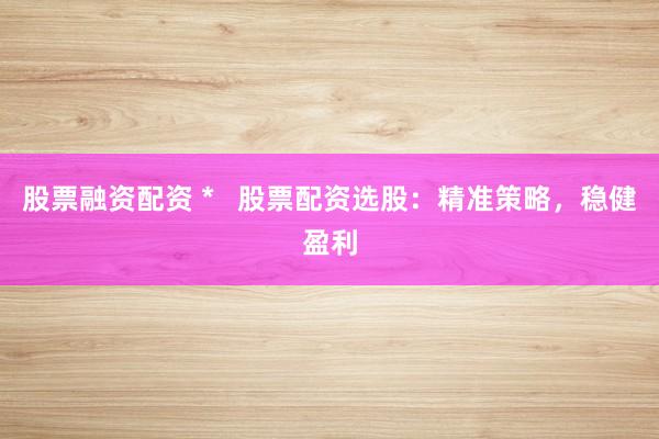 股票融资配资 *   股票配资选股：精准策略，稳健盈利