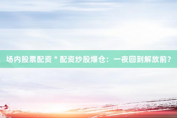 场内股票配资 * 配资炒股爆仓：一夜回到解放前？