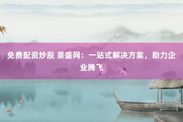 免费配资炒股 景盛网：一站式解决方案，助力企业腾飞