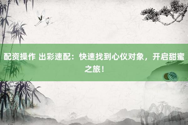 配资操作 出彩速配：快速找到心仪对象，开启甜蜜之旅！