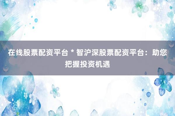 在线股票配资平台 * 智沪深股票配资平台：助您把握投资机遇