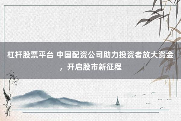 杠杆股票平台 中国配资公司助力投资者放大资金，开启股市新征程