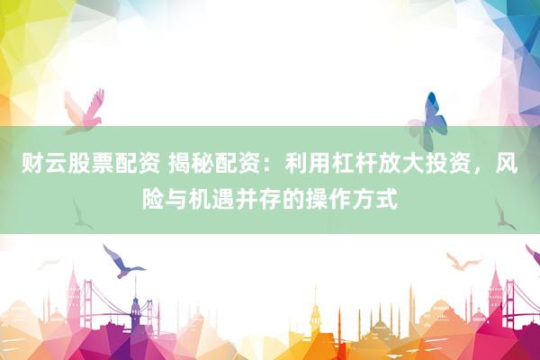 财云股票配资 揭秘配资：利用杠杆放大投资，风险与机遇并存的操作方式