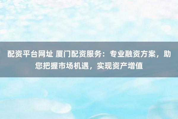 配资平台网址 厦门配资服务：专业融资方案，助您把握市场机遇，实现资产增值