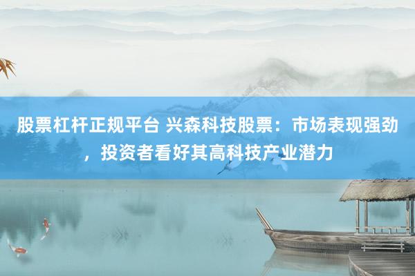 股票杠杆正规平台 兴森科技股票：市场表现强劲，投资者看好其高科技产业潜力