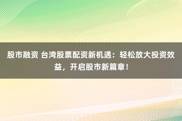 股市融资 台湾股票配资新机遇：轻松放大投资效益，开启股市新篇章！