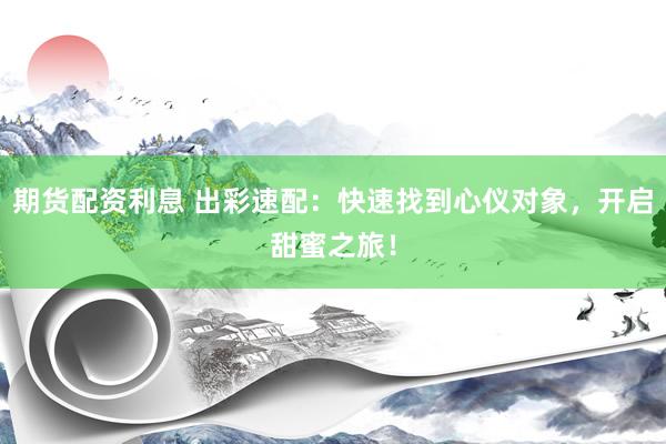期货配资利息 出彩速配：快速找到心仪对象，开启甜蜜之旅！