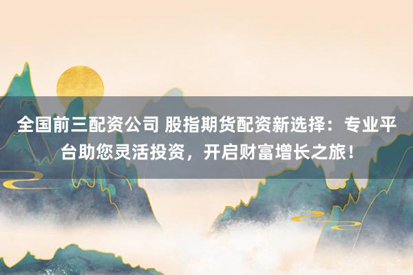 全国前三配资公司 股指期货配资新选择：专业平台助您灵活投资，开启财富增长之旅！