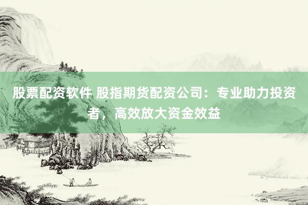 股票配资软件 股指期货配资公司：专业助力投资者，高效放大资金效益