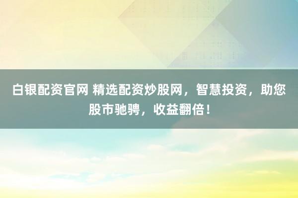 白银配资官网 精选配资炒股网，智慧投资，助您股市驰骋，收益翻倍！