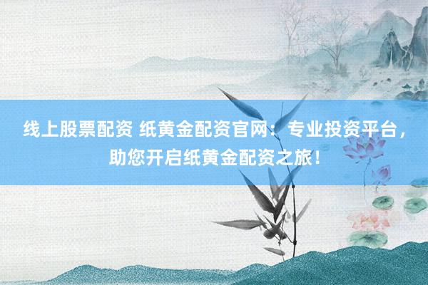 线上股票配资 纸黄金配资官网：专业投资平台，助您开启纸黄金配资之旅！