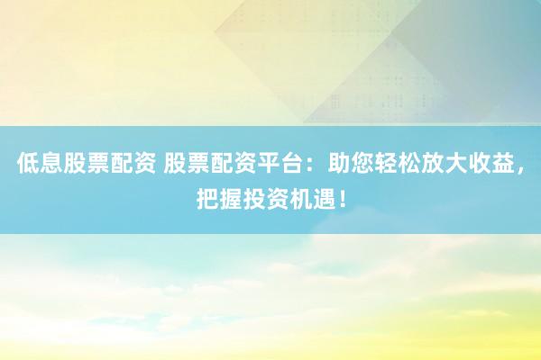 低息股票配资 股票配资平台：助您轻松放大收益，把握投资机遇！