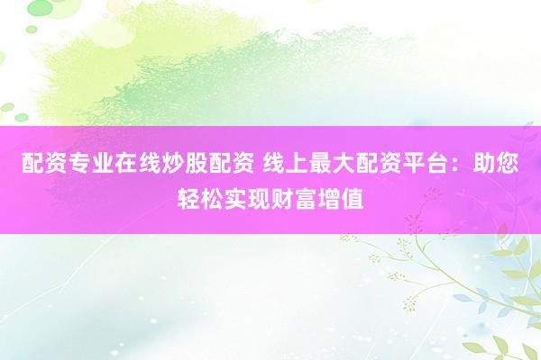 配资专业在线炒股配资 线上最大配资平台：助您轻松实现财富增值