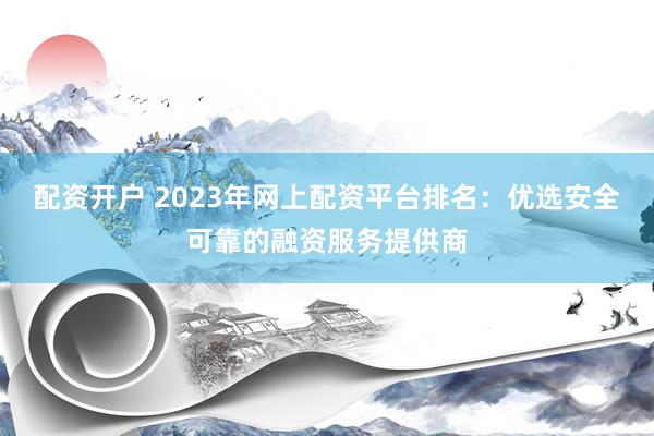 配资开户 2023年网上配资平台排名：优选安全可靠的融资服务提供商