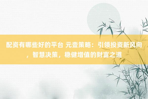 配资有哪些好的平台 元壹策略：引领投资新风向，智慧决策，稳健增值的财富之道