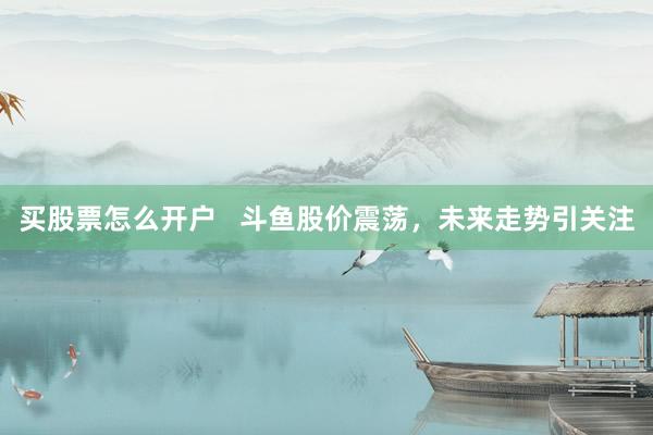 买股票怎么开户   斗鱼股价震荡，未来走势引关注