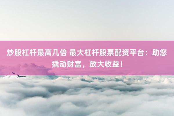 炒股杠杆最高几倍 最大杠杆股票配资平台：助您撬动财富，放大收益！