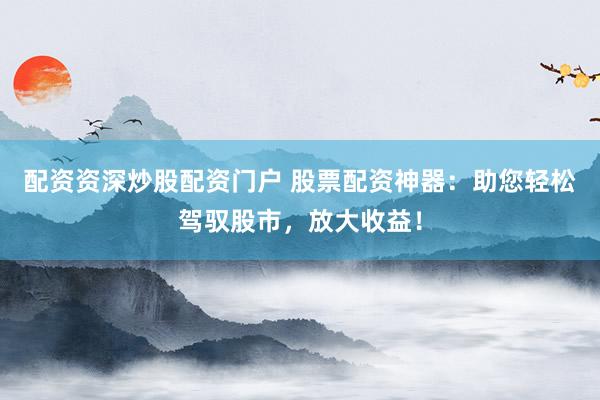 配资资深炒股配资门户 股票配资神器：助您轻松驾驭股市，放大收益！