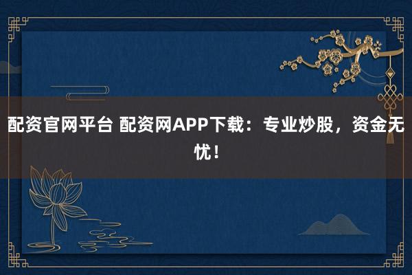 配资官网平台 配资网APP下载：专业炒股，资金无忧！