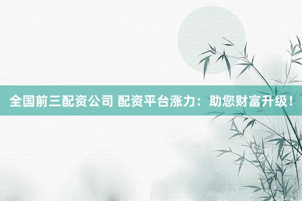 全国前三配资公司 配资平台涨力：助您财富升级！