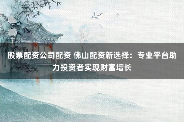 股票配资公司配资 佛山配资新选择：专业平台助力投资者实现财富增长