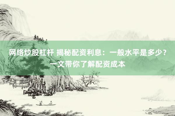 网络炒股杠杆 揭秘配资利息：一般水平是多少？一文带你了解配资成本