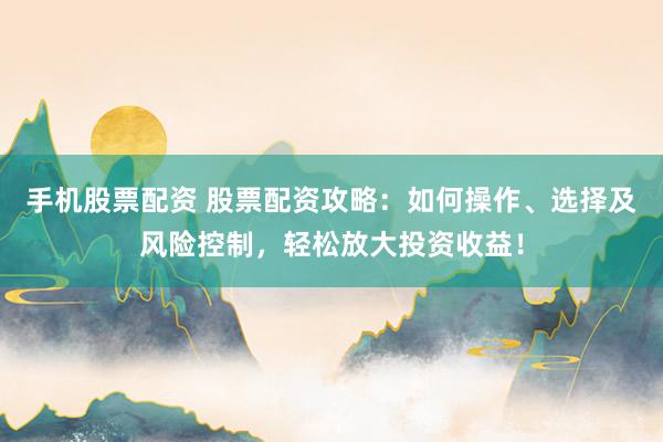 手机股票配资 股票配资攻略：如何操作、选择及风险控制，轻松放大投资收益！