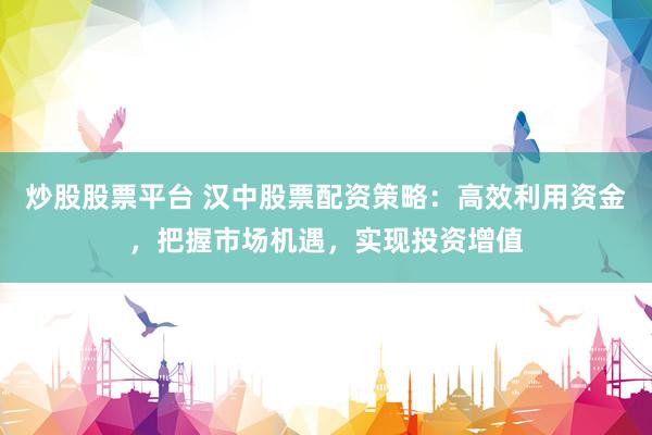 炒股股票平台 汉中股票配资策略：高效利用资金，把握市场机遇，实现投资增值