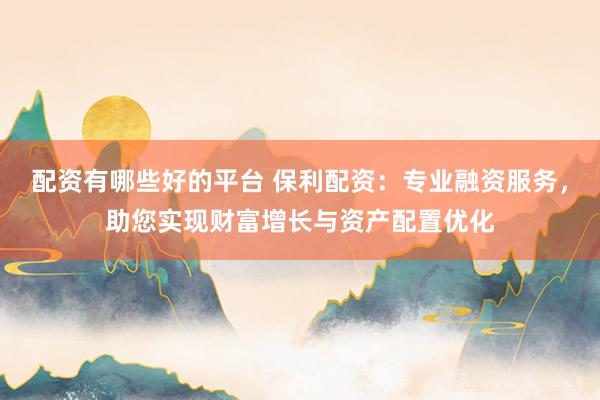 配资有哪些好的平台 保利配资：专业融资服务，助您实现财富增长与资产配置优化