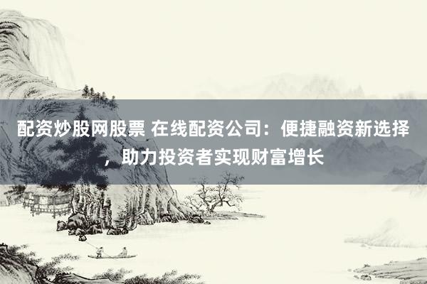 配资炒股网股票 在线配资公司：便捷融资新选择，助力投资者实现财富增长
