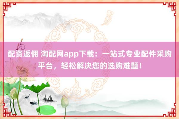 配资返佣 淘配网app下载：一站式专业配件采购平台，轻松解决您的选购难题！