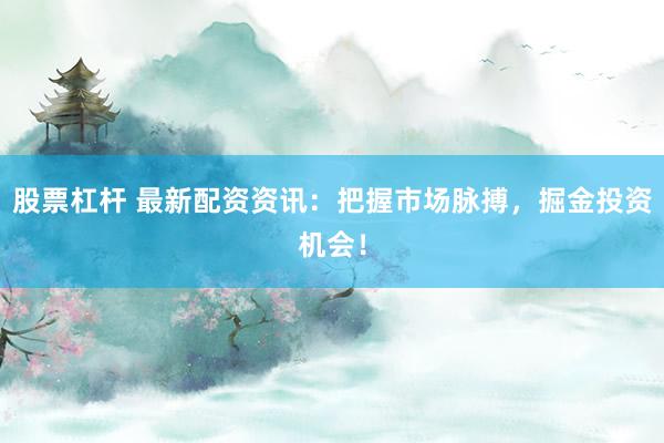 股票杠杆 最新配资资讯：把握市场脉搏，掘金投资机会！