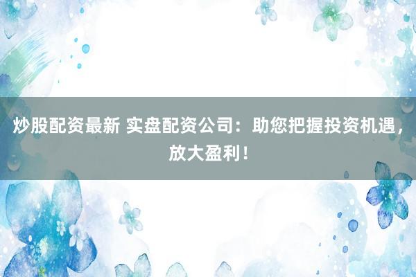 炒股配资最新 实盘配资公司：助您把握投资机遇，放大盈利！